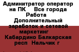 Админитратор-оператор на ПК  - Все города Работа » Дополнительный заработок и сетевой маркетинг   . Кабардино-Балкарская респ.,Нальчик г.